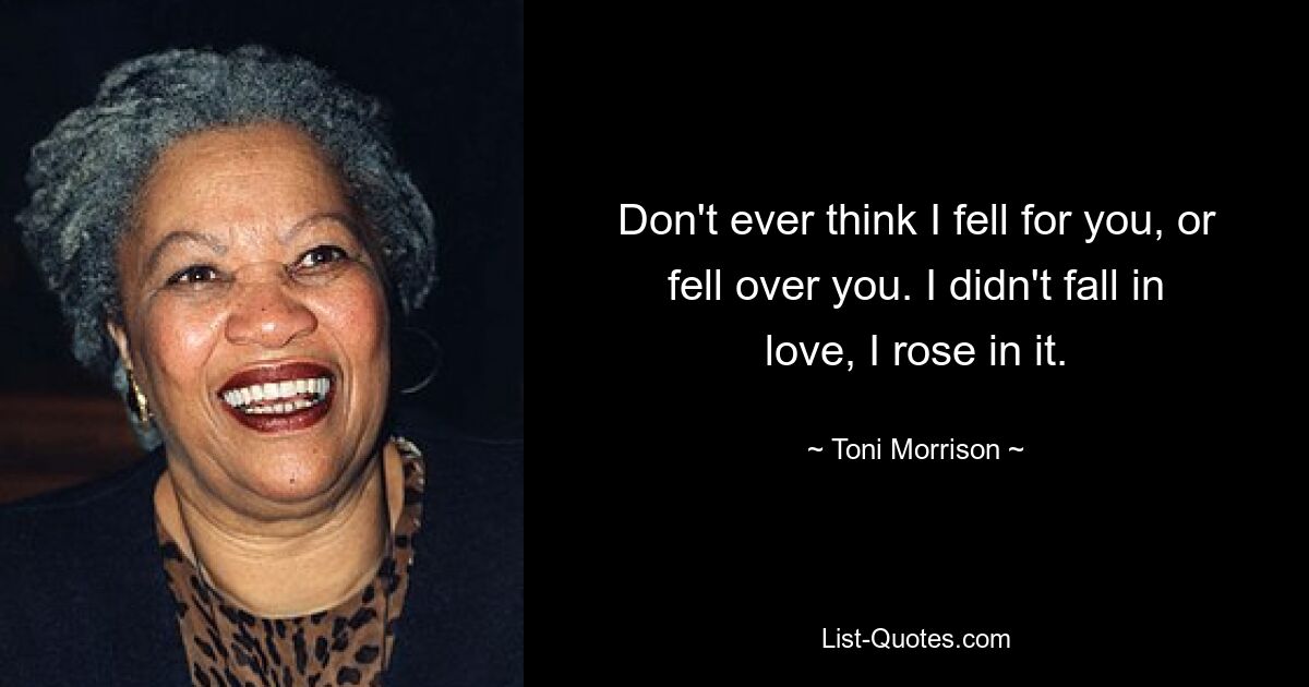 Don't ever think I fell for you, or fell over you. I didn't fall in love, I rose in it. — © Toni Morrison