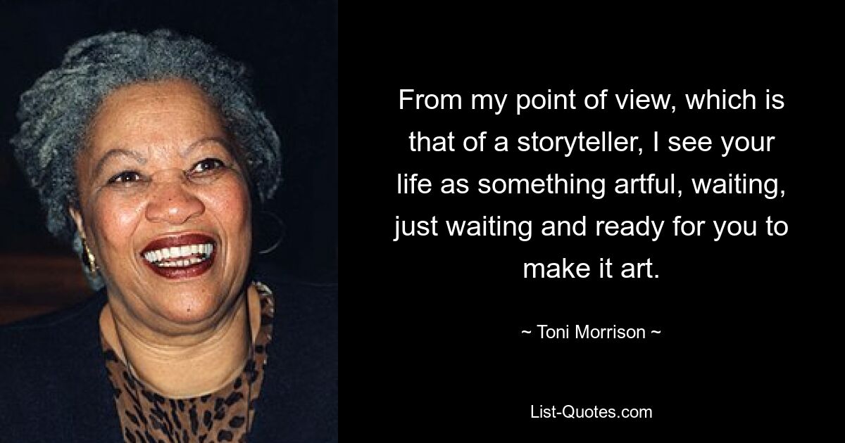 From my point of view, which is that of a storyteller, I see your life as something artful, waiting, just waiting and ready for you to make it art. — © Toni Morrison