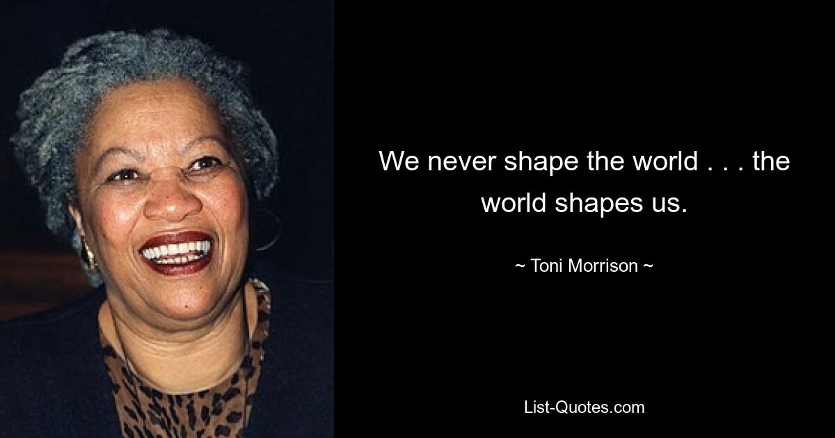 We never shape the world . . . the world shapes us. — © Toni Morrison