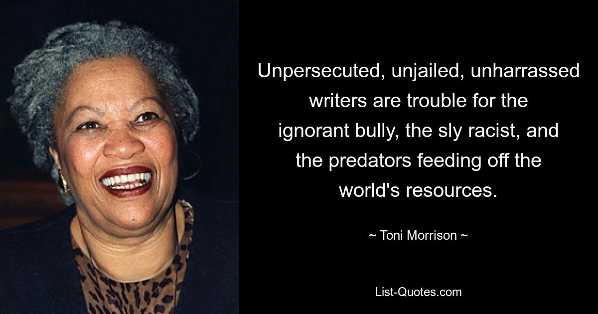 Unpersecuted, unjailed, unharrassed writers are trouble for the ignorant bully, the sly racist, and the predators feeding off the world's resources. — © Toni Morrison