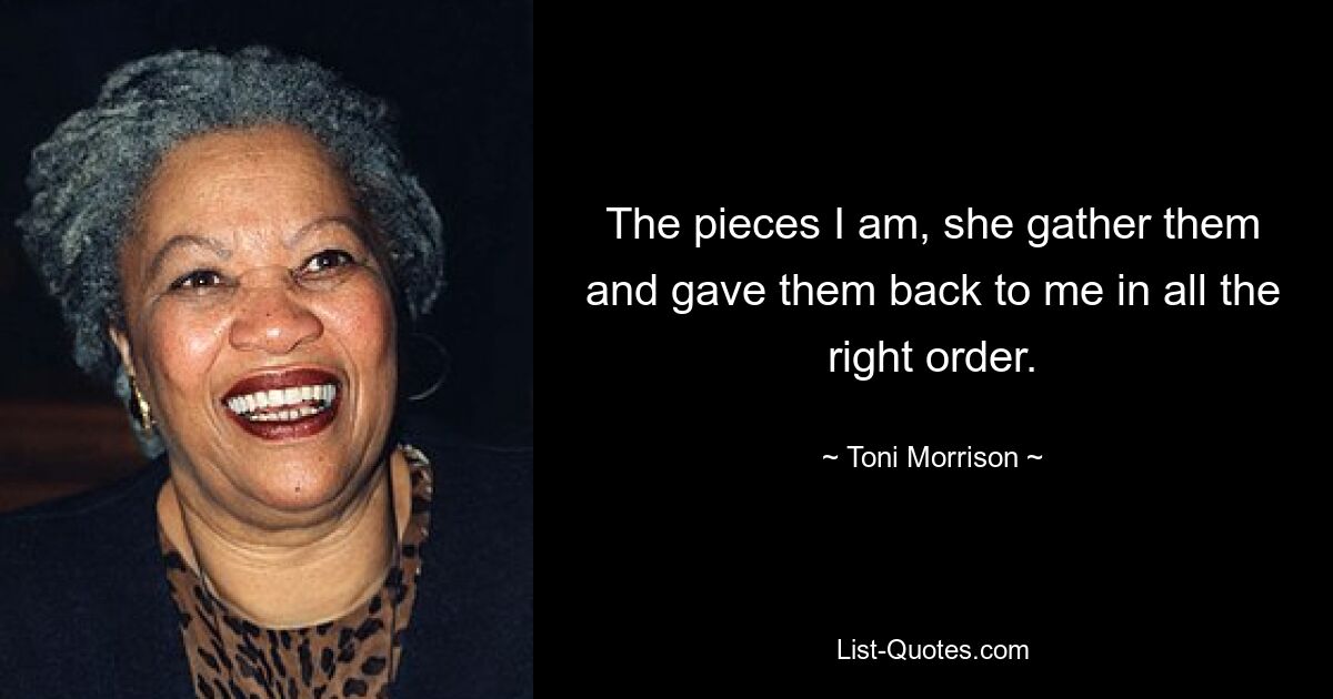 The pieces I am, she gather them and gave them back to me in all the right order. — © Toni Morrison