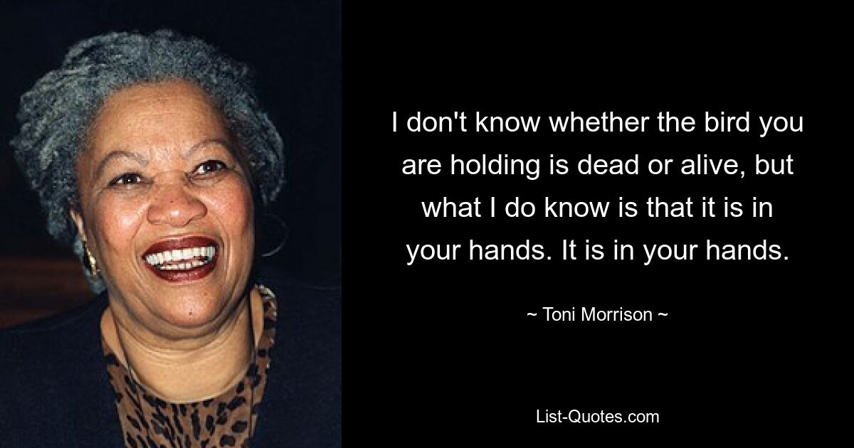 I don't know whether the bird you are holding is dead or alive, but what I do know is that it is in your hands. It is in your hands. — © Toni Morrison