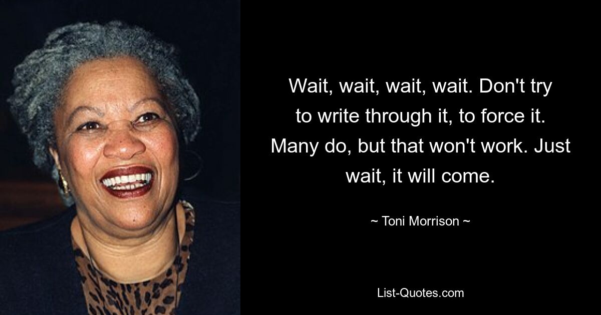 Wait, wait, wait, wait. Don't try to write through it, to force it. Many do, but that won't work. Just wait, it will come. — © Toni Morrison