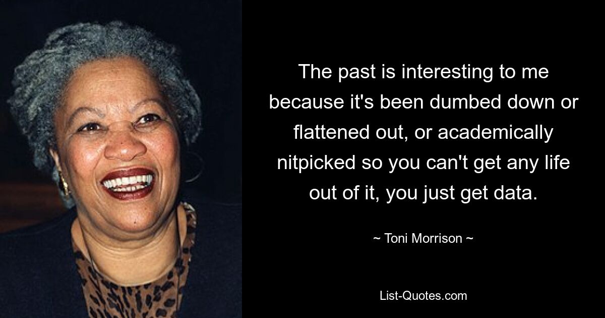 The past is interesting to me because it's been dumbed down or flattened out, or academically nitpicked so you can't get any life out of it, you just get data. — © Toni Morrison