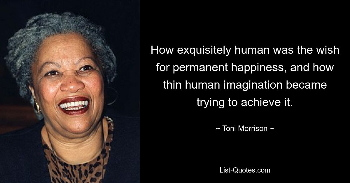 How exquisitely human was the wish for permanent happiness, and how thin human imagination became trying to achieve it. — © Toni Morrison