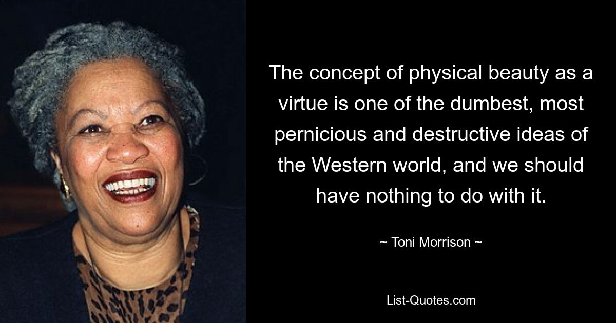 The concept of physical beauty as a virtue is one of the dumbest, most pernicious and destructive ideas of the Western world, and we should have nothing to do with it. — © Toni Morrison