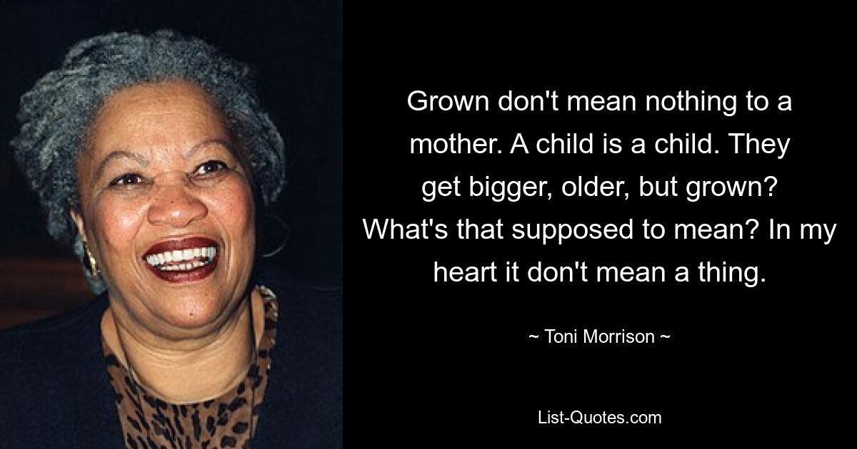 Grown don't mean nothing to a mother. A child is a child. They get bigger, older, but grown? What's that supposed to mean? In my heart it don't mean a thing. — © Toni Morrison