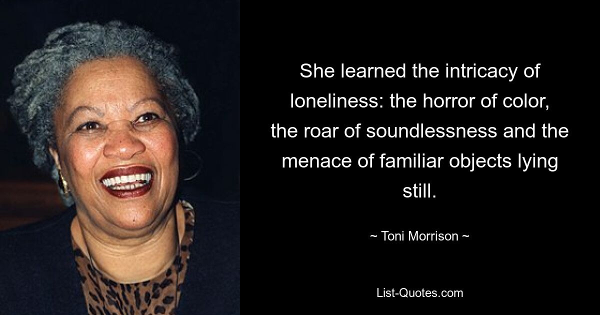 She learned the intricacy of loneliness: the horror of color, the roar of soundlessness and the menace of familiar objects lying still. — © Toni Morrison