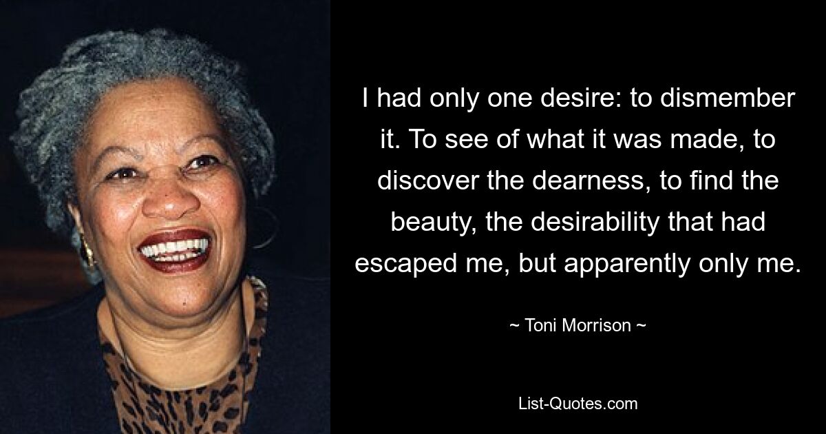 I had only one desire: to dismember it. To see of what it was made, to discover the dearness, to find the beauty, the desirability that had escaped me, but apparently only me. — © Toni Morrison