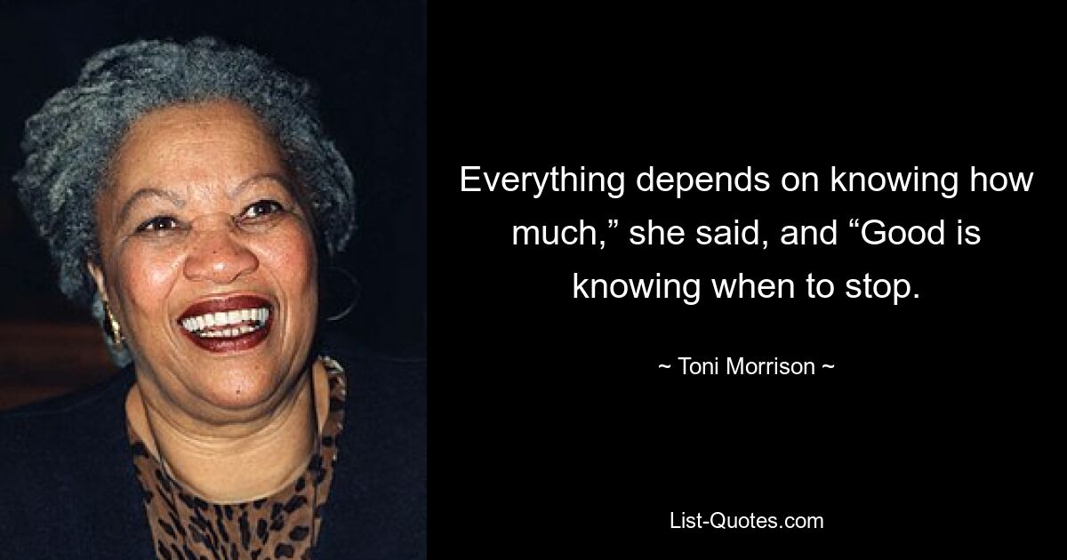 Everything depends on knowing how much,” she said, and “Good is knowing when to stop. — © Toni Morrison