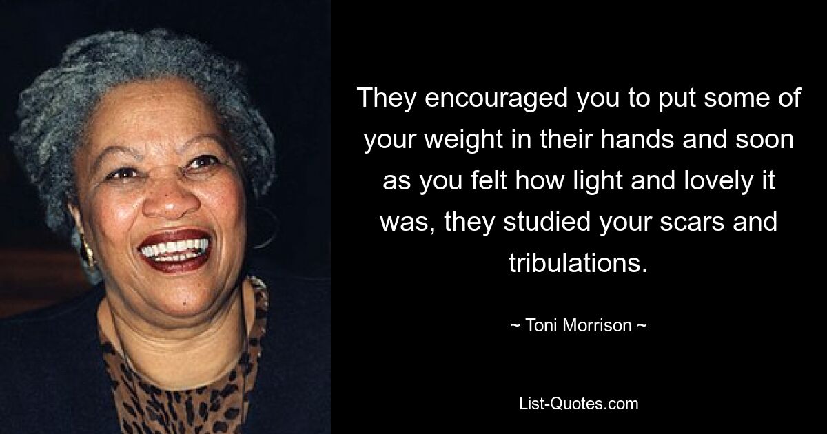 They encouraged you to put some of your weight in their hands and soon as you felt how light and lovely it was, they studied your scars and tribulations. — © Toni Morrison