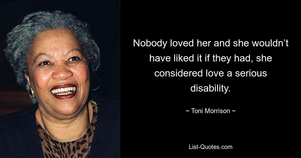 Nobody loved her and she wouldn’t have liked it if they had, she considered love a serious disability. — © Toni Morrison