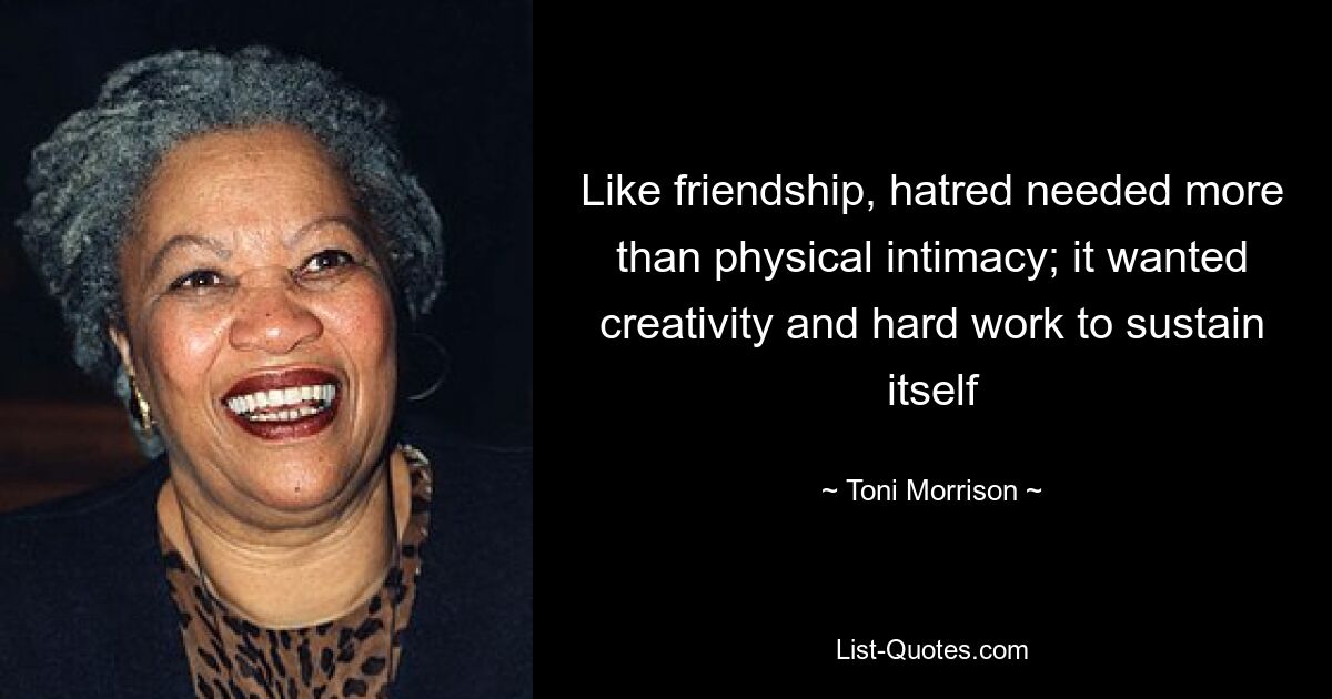 Like friendship, hatred needed more than physical intimacy; it wanted creativity and hard work to sustain itself — © Toni Morrison