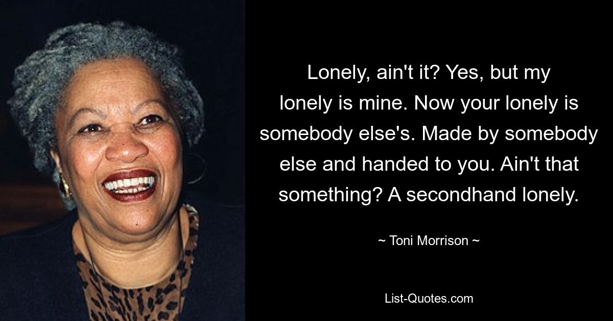 Lonely, ain't it? Yes, but my lonely is mine. Now your lonely is somebody else's. Made by somebody else and handed to you. Ain't that something? A secondhand lonely. — © Toni Morrison