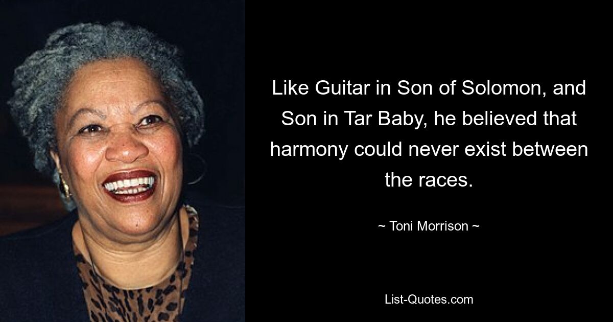 Like Guitar in Son of Solomon, and Son in Tar Baby, he believed that harmony could never exist between the races. — © Toni Morrison