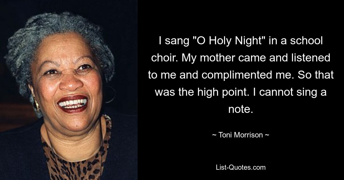 I sang "O Holy Night" in a school choir. My mother came and listened to me and complimented me. So that was the high point. I cannot sing a note. — © Toni Morrison