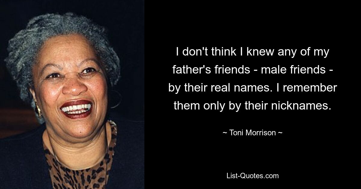 Ich glaube nicht, dass ich einen der Freunde meines Vaters – männliche Freunde – beim richtigen Namen kannte. Ich erinnere mich nur an ihre Spitznamen an sie. — © Toni Morrison