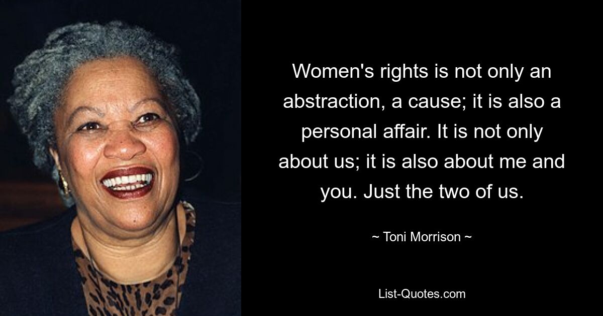 Women's rights is not only an abstraction, a cause; it is also a personal affair. It is not only about us; it is also about me and you. Just the two of us. — © Toni Morrison