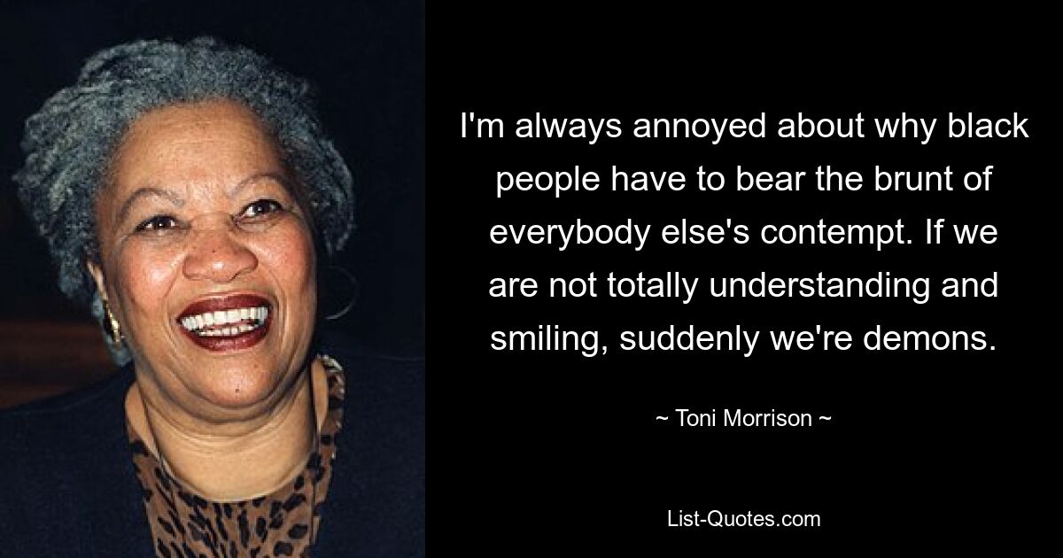 I'm always annoyed about why black people have to bear the brunt of everybody else's contempt. If we are not totally understanding and smiling, suddenly we're demons. — © Toni Morrison