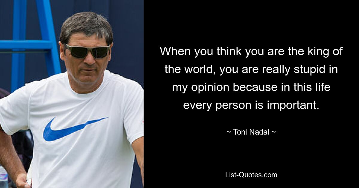 When you think you are the king of the world, you are really stupid in my opinion because in this life every person is important. — © Toni Nadal