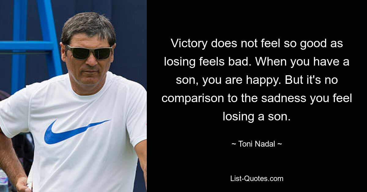 Victory does not feel so good as losing feels bad. When you have a son, you are happy. But it's no comparison to the sadness you feel losing a son. — © Toni Nadal