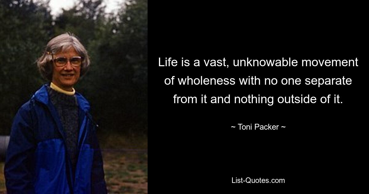 Life is a vast, unknowable movement of wholeness with no one separate from it and nothing outside of it. — © Toni Packer