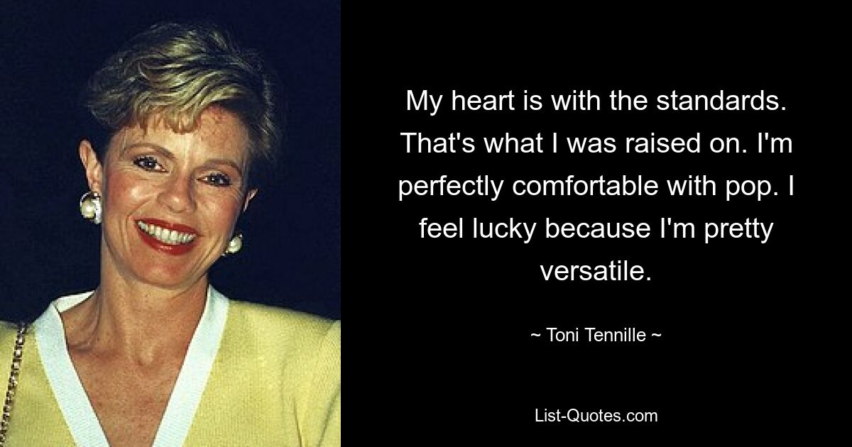 My heart is with the standards. That's what I was raised on. I'm perfectly comfortable with pop. I feel lucky because I'm pretty versatile. — © Toni Tennille