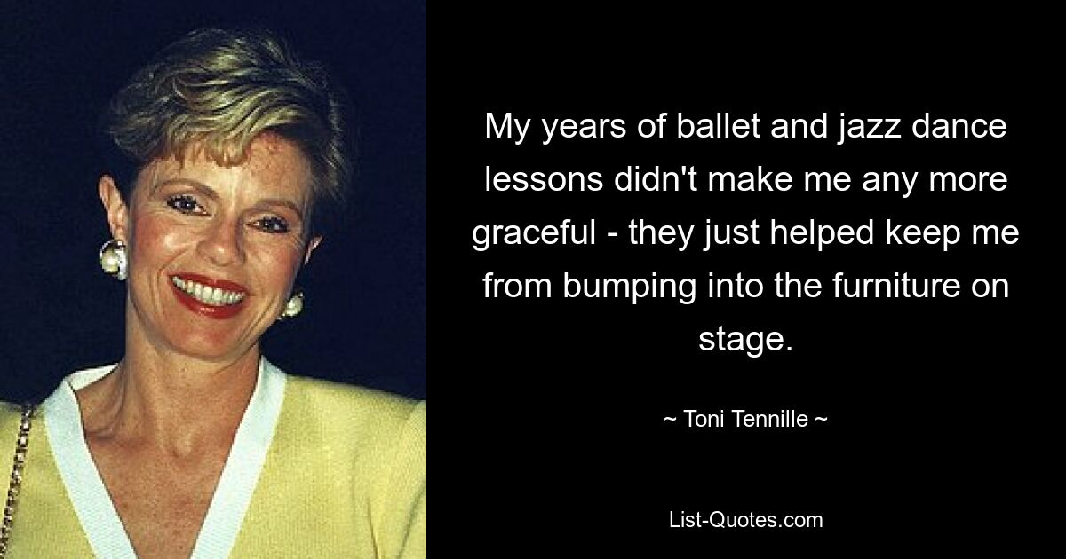 My years of ballet and jazz dance lessons didn't make me any more graceful - they just helped keep me from bumping into the furniture on stage. — © Toni Tennille