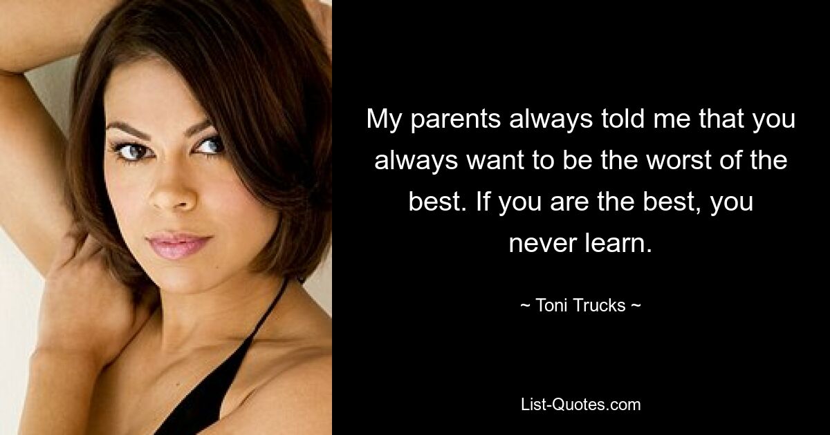 My parents always told me that you always want to be the worst of the best. If you are the best, you never learn. — © Toni Trucks