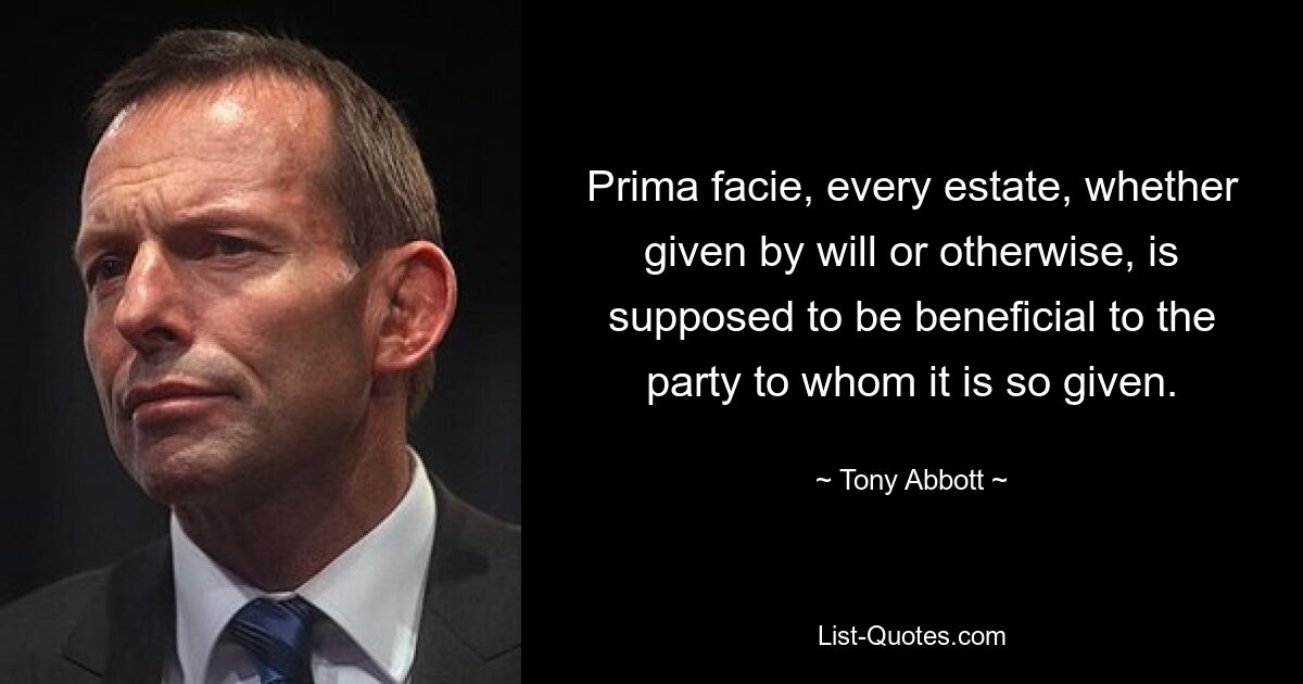 Prima facie, every estate, whether given by will or otherwise, is supposed to be beneficial to the party to whom it is so given. — © Tony Abbott