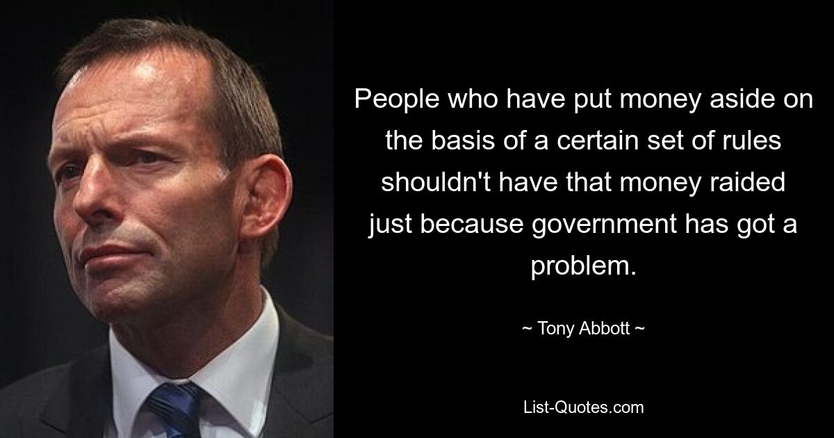 People who have put money aside on the basis of a certain set of rules shouldn't have that money raided just because government has got a problem. — © Tony Abbott