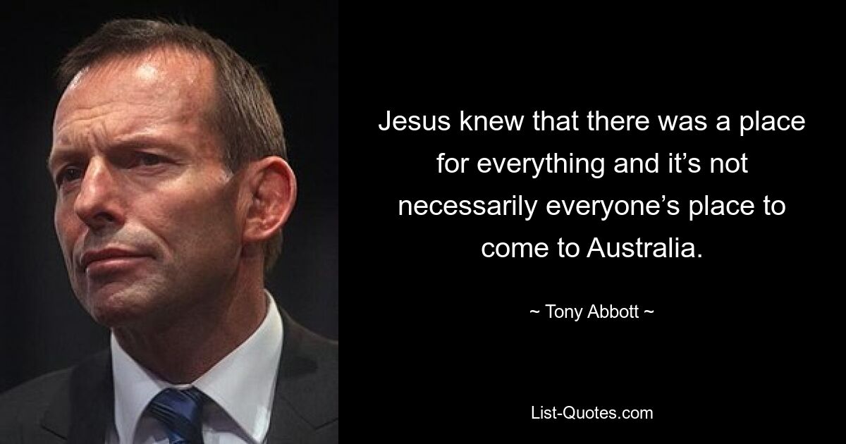 Jesus knew that there was a place for everything and it’s not necessarily everyone’s place to come to Australia. — © Tony Abbott