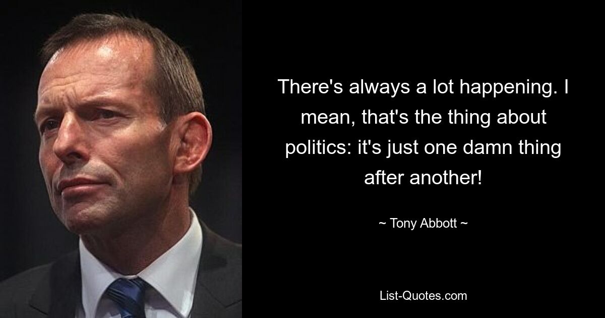 There's always a lot happening. I mean, that's the thing about politics: it's just one damn thing after another! — © Tony Abbott