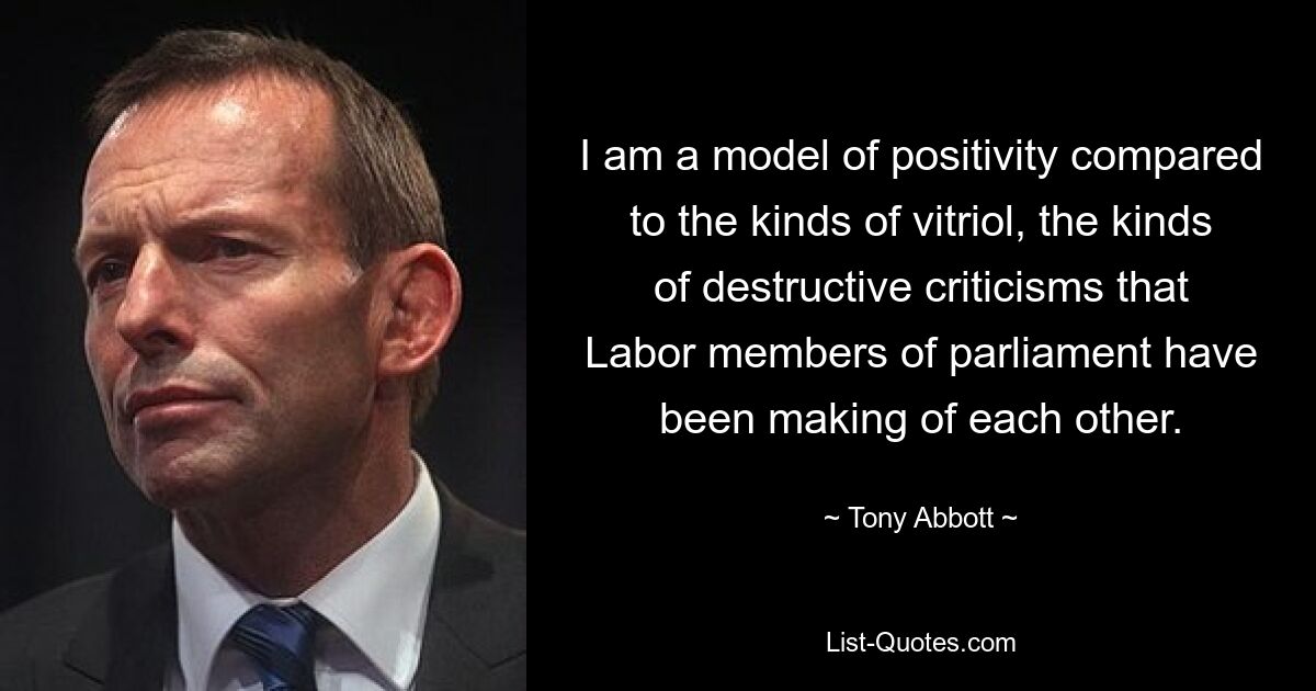 I am a model of positivity compared to the kinds of vitriol, the kinds of destructive criticisms that Labor members of parliament have been making of each other. — © Tony Abbott