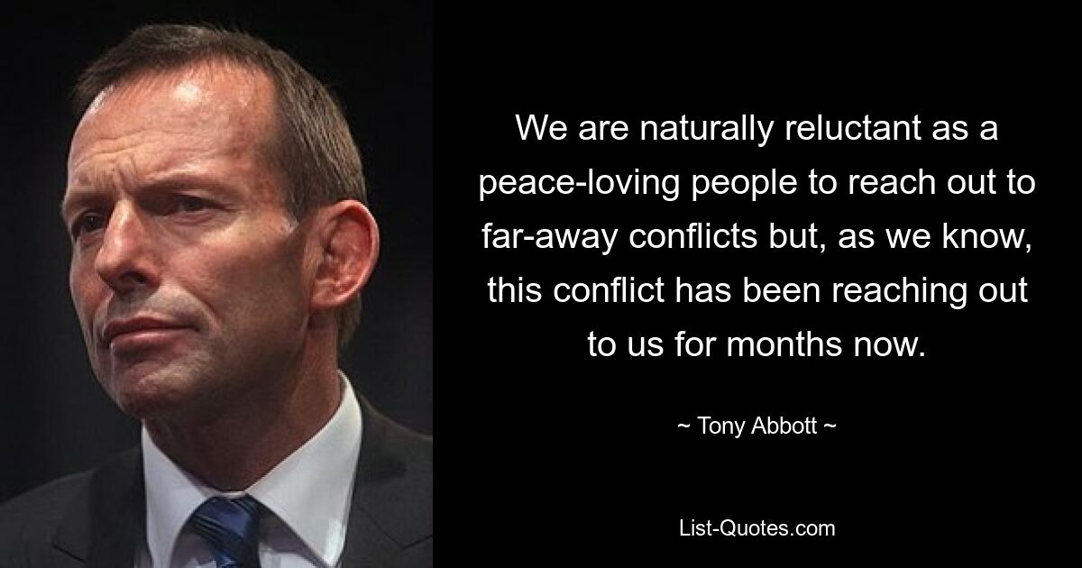 We are naturally reluctant as a peace-loving people to reach out to far-away conflicts but, as we know, this conflict has been reaching out to us for months now. — © Tony Abbott