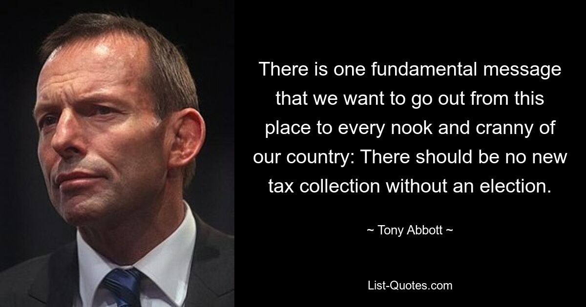 There is one fundamental message that we want to go out from this place to every nook and cranny of our country: There should be no new tax collection without an election. — © Tony Abbott