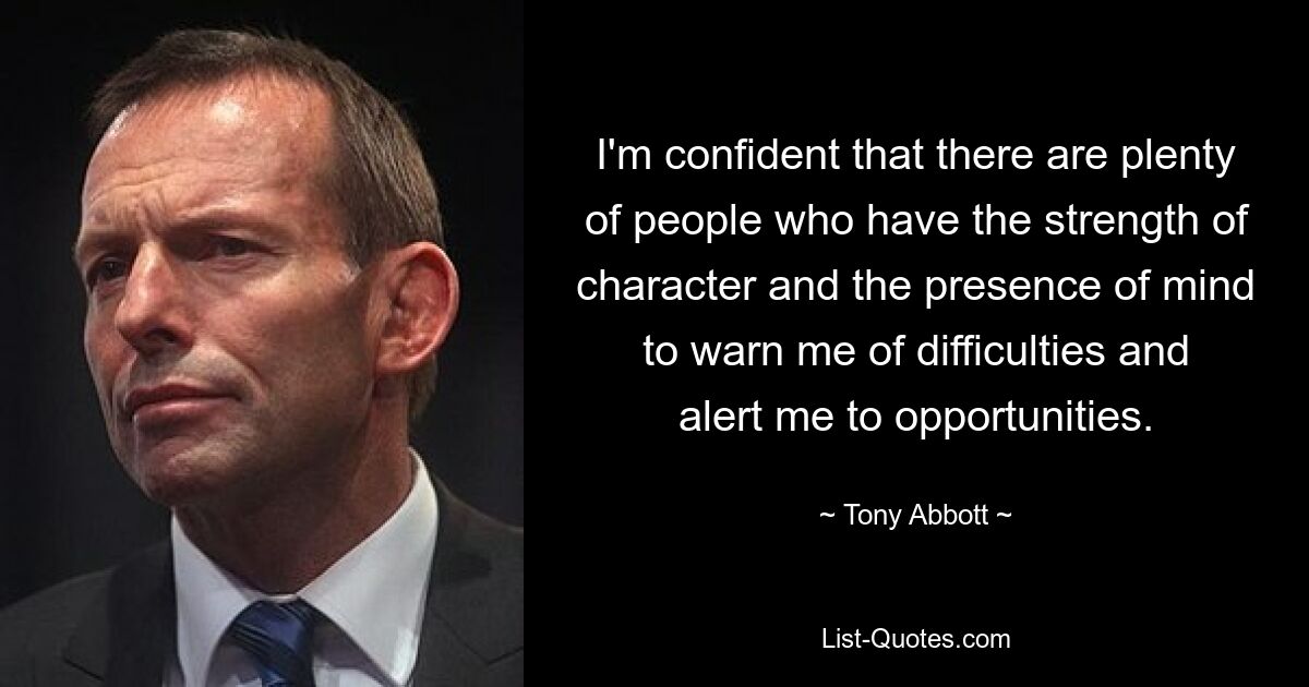 I'm confident that there are plenty of people who have the strength of character and the presence of mind to warn me of difficulties and alert me to opportunities. — © Tony Abbott