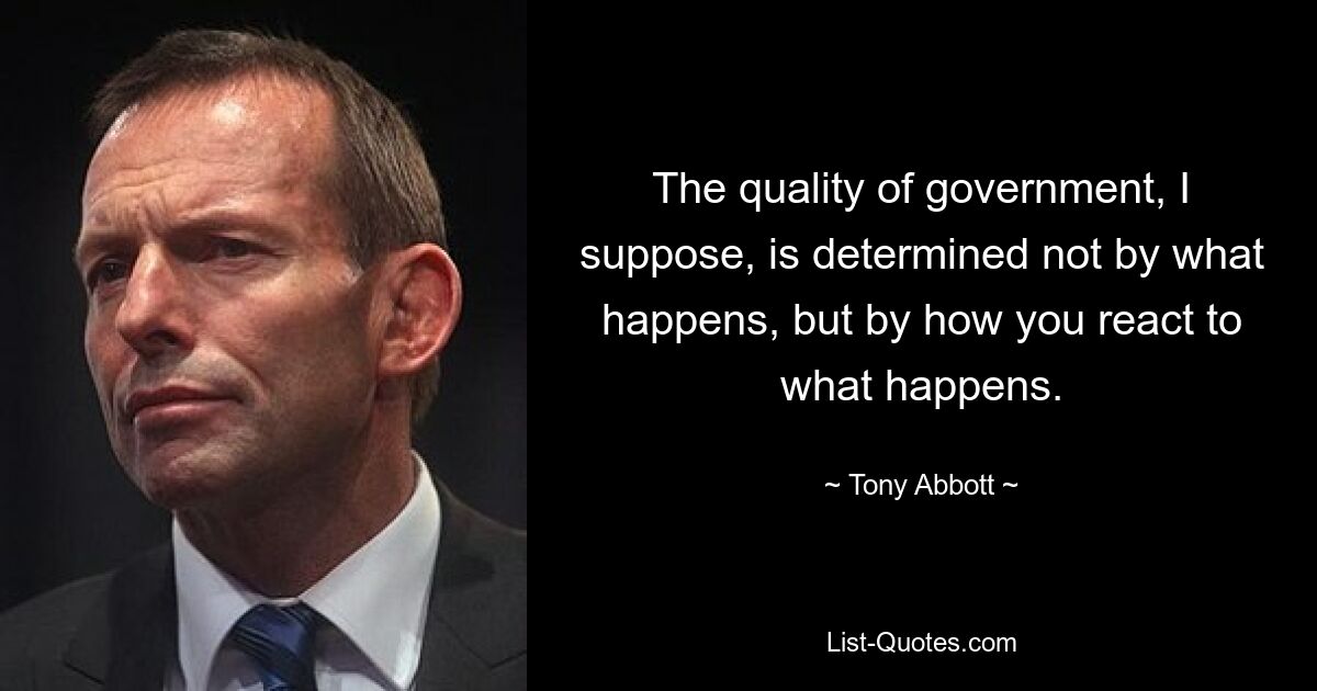 The quality of government, I suppose, is determined not by what happens, but by how you react to what happens. — © Tony Abbott