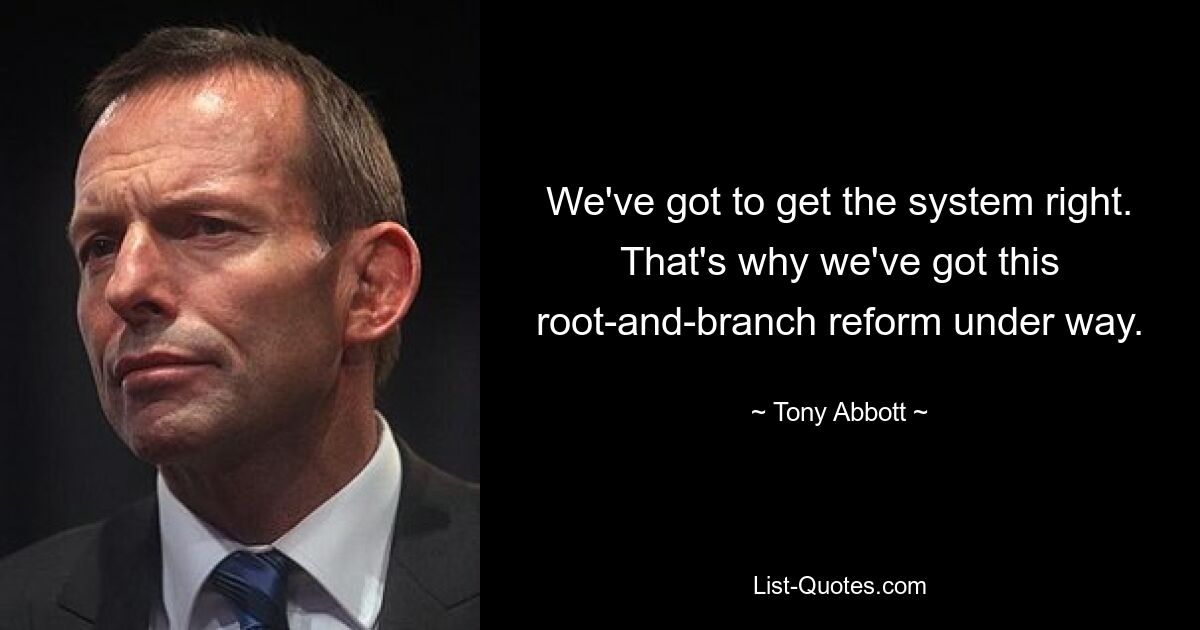 We've got to get the system right. That's why we've got this root-and-branch reform under way. — © Tony Abbott