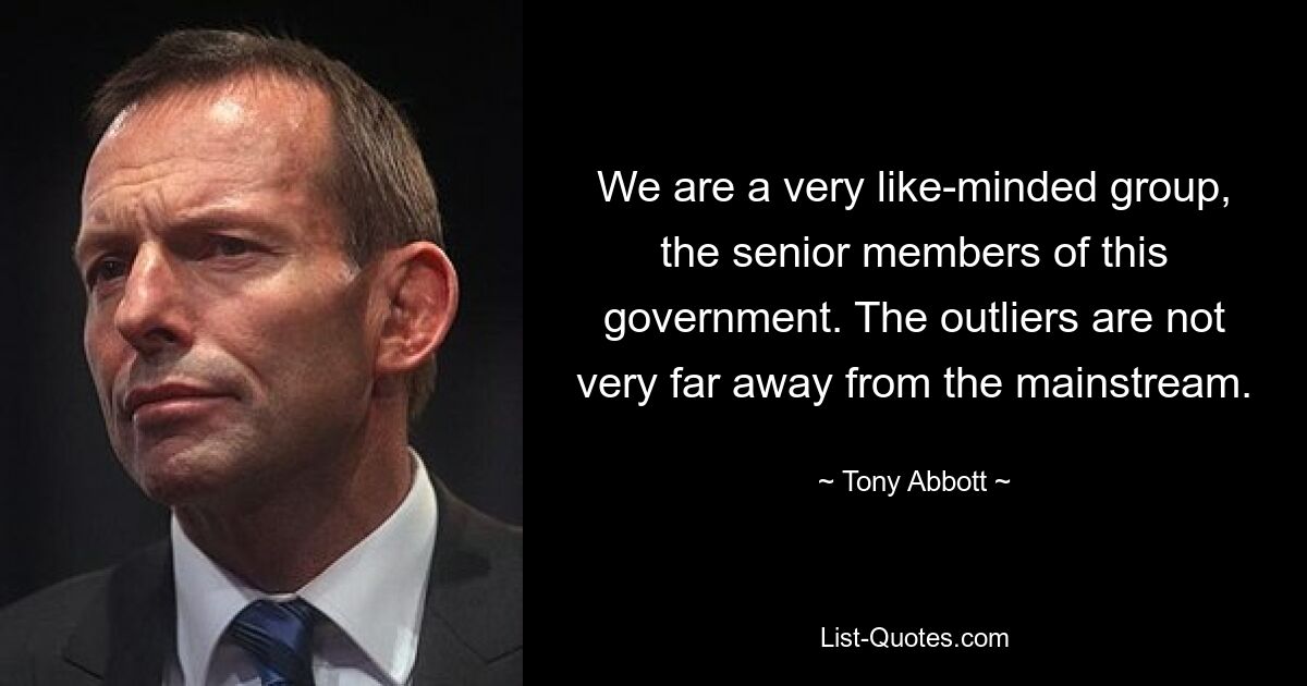 We are a very like-minded group, the senior members of this government. The outliers are not very far away from the mainstream. — © Tony Abbott