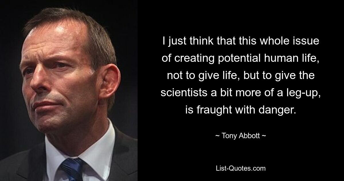 I just think that this whole issue of creating potential human life, not to give life, but to give the scientists a bit more of a leg-up, is fraught with danger. — © Tony Abbott