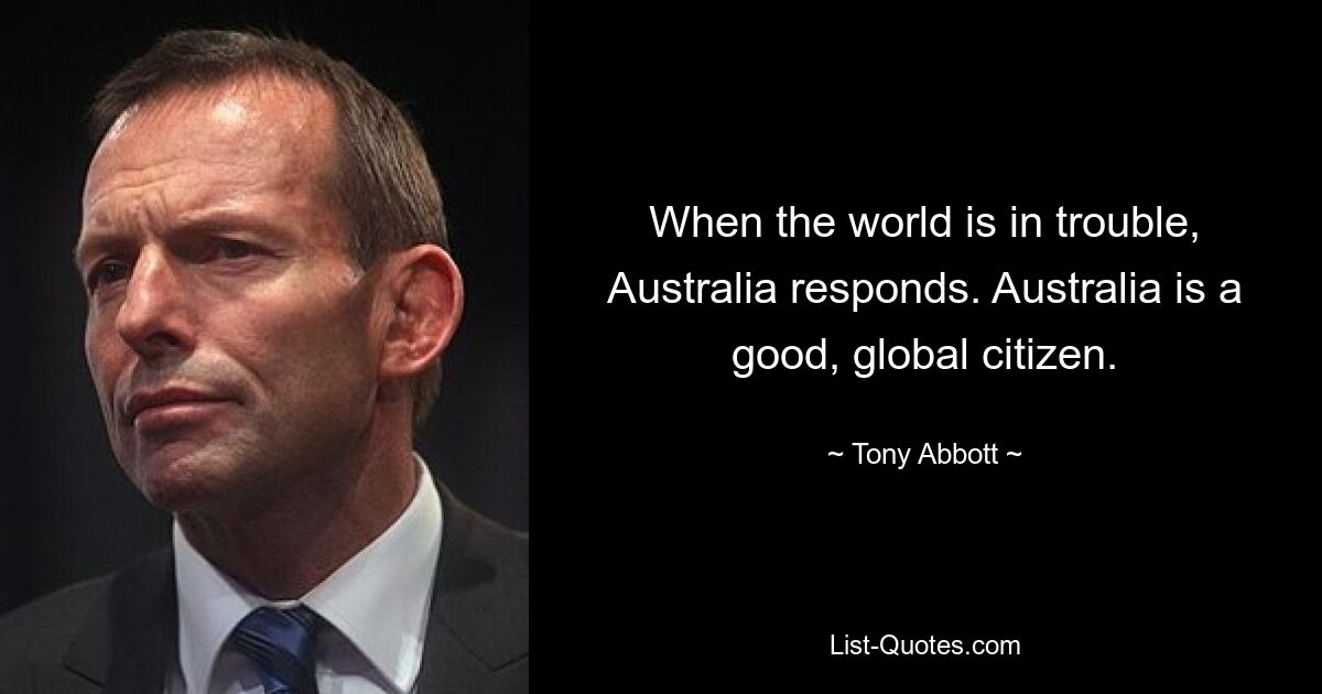 When the world is in trouble, Australia responds. Australia is a good, global citizen. — © Tony Abbott