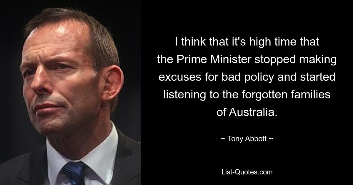 I think that it's high time that the Prime Minister stopped making excuses for bad policy and started listening to the forgotten families of Australia. — © Tony Abbott