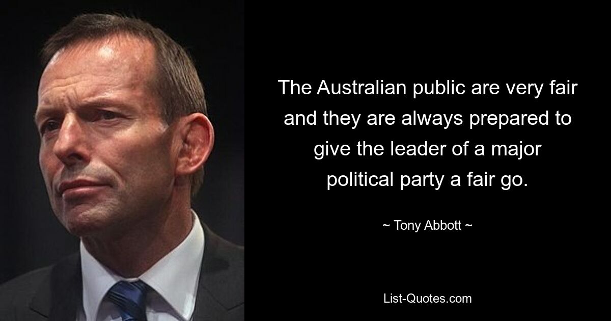 The Australian public are very fair and they are always prepared to give the leader of a major political party a fair go. — © Tony Abbott