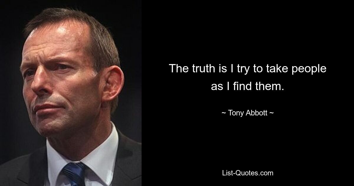 The truth is I try to take people as I find them. — © Tony Abbott