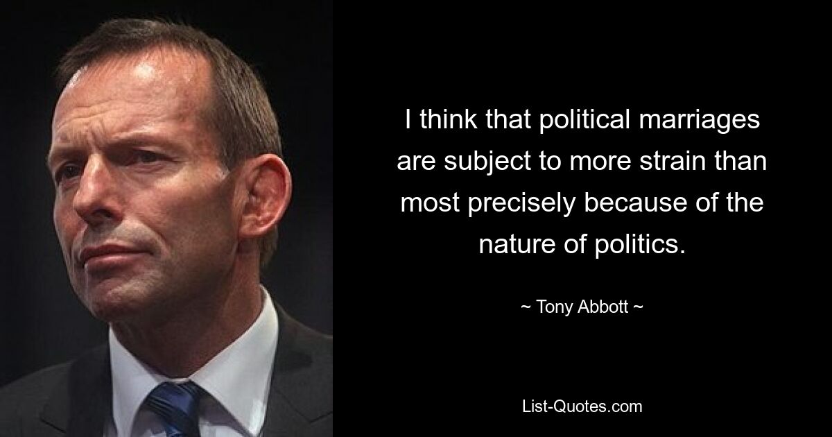 I think that political marriages are subject to more strain than most precisely because of the nature of politics. — © Tony Abbott