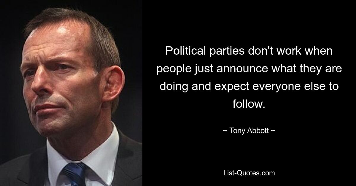 Political parties don't work when people just announce what they are doing and expect everyone else to follow. — © Tony Abbott