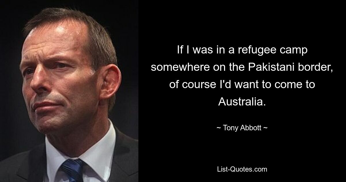 If I was in a refugee camp somewhere on the Pakistani border, of course I'd want to come to Australia. — © Tony Abbott