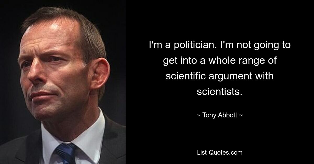 I'm a politician. I'm not going to get into a whole range of scientific argument with scientists. — © Tony Abbott