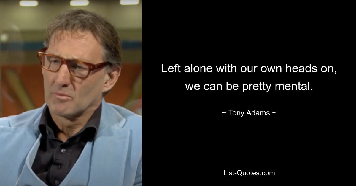 Left alone with our own heads on, we can be pretty mental. — © Tony Adams